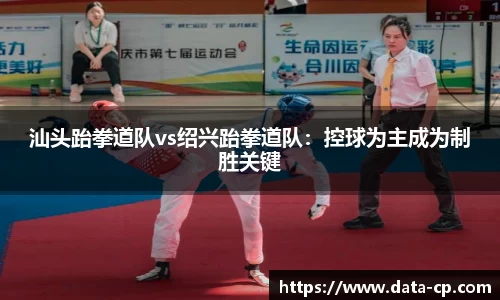汕头跆拳道队vs绍兴跆拳道队：控球为主成为制胜关键
