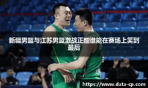 新疆男篮与江苏男篮激战正酣谁能在赛场上笑到最后